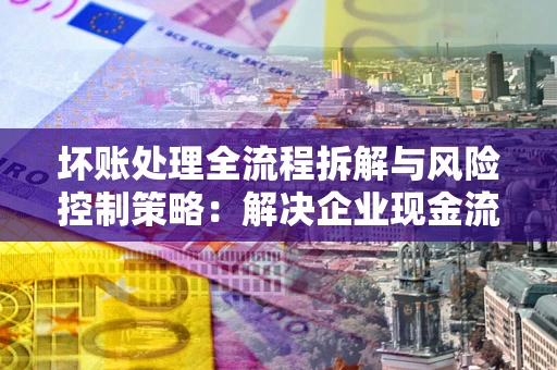 武汉坏账处理全流程拆解与风险控制策略：解决企业现金流顽疾的实战指南